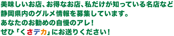 美味しいお店、お得なお店、私だけが知っている名店など静岡県内のグルメ情報を募集しています。あなたのお勧めの自慢のアレ！ぜひ「くさデカ」にお送りください！