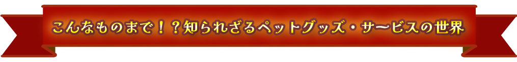 こんなものまで！？知られざるペットグッズ・サービスの世界