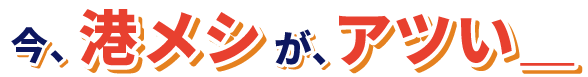 今、港メシが、アツい＿＿＿