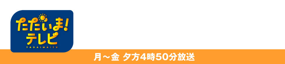ただいま！テレビ 月〜金 夕方4時50分放送
